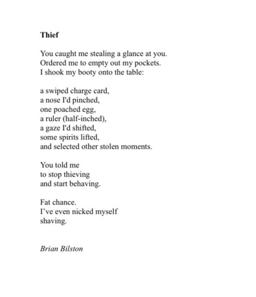 Thief
 
You caught me stealing a glance at you.
Ordered me to empty out my pockets.
I shook my booty onto the table:
 
a swiped charge card,
a nose I'd pinched,
one poached egg,
a ruler (half-inched),
a gaze I'd shifted,
some spirits lifted,
and selected other stolen moments.
 
You told me
to stop thieving 
and start behaving.
 
Fat chance.
I’ve even nicked myself
shaving.


Brian Bilston
