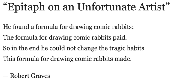 “Epitaph on an Unfortunate Artist”

He found a formula for drawing comic rabbits:
The formula for drawing comic rabbits paid.
So in the end he could not change the tragic habits
This formula for drawing comic rabbits made.

— Robert Graves