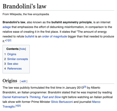 Brandolini's law
From Wikipedia, the free encyclopedia
Jump to navigationJump to search
Brandolini's law, also known as the bullshit asymmetry principle, is an internet adage that emphasizes the effort of debunking misinformation, in comparison to the relative ease of creating it in the first place. It states that "The amount of energy needed to refute bullshit is an order of magnitude bigger than that needed to produce it."[1][2]


Contents
1	Origins
2	Similar concepts
3	See also
4	References
Origins
The law was publicly formulated the first time in January 2013[3] by Alberto Brandolini, an Italian programmer. Brandolini stated that he was inspired by reading Daniel Kahneman's Thinking, Fast and Slow right before watching an Italian political talk show with former Prime Minister Silvio Berlusconi and journalist Marco Travaglio.[4][5]