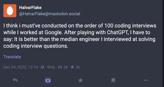 HalvarFlake:

I think i must've conducted on the order of 100 coding interviews while I worked at Google. After playing with ChatGPT, I have to say: It is better than the median engineer I interviewed at solving coding interview questions.