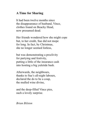 A Time for Sharing
 
It had been twelve months since
the disappearance of husband, Vince,
clothes found on Beachy Head,
now presumed dead.
 
Her friends wondered how she might cope
but, to her credit, Sue did not mope
for long. In fact, by Christmas,
she no longer seemed listless,
 
but was demonstrating a proclivity
for partying and festivity,
putting a little of the insurance cash
into hosting a big yuletide bash.
 
Afterwards, the neighbours,
thanks to Sue’s all-night labours,
declared the do to be a coup,
the mulled wine divine,
 
and the deep-filled Vince pies,
such a lovely surprise.
 

Brian Bilston