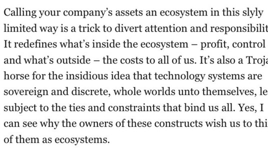 Calling your company's assets an ecosystem in this slyly limited way is a trick to divert attention and responsibilit It redefines what's inside the ecosystem - profit, control and what's outside - the costs to all of us. It's also a Troje horse for the insidious idea that technology systems are sovereign and discrete, whole worlds unto themselves, le subiect to the ties and constraints that bind us all. Yes, I can see why the owners of these constructs wish us to thi of them as ecosystems.