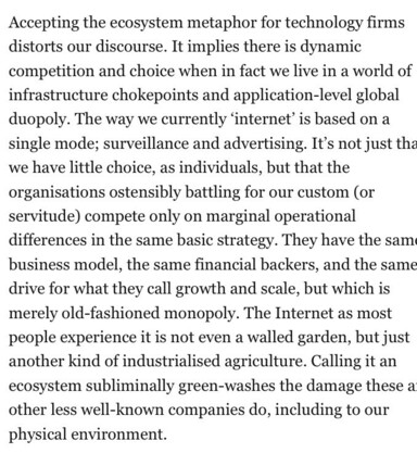 Accepting the ecosystem metaphor for technology firms distorts our discourse. It implies there is dynamic competition and choice when in fact we live in a world of infrastructure chokepoints and application-level global duopoly. The way we currently 'internet' is based on a single mode; surveillance and advertising. It's not just the we have little choice, as individuals, but that the organisations ostensibly battling for our custom (or servitude compete only on marginal operational differences in the same basic strategy. They have the sam business model, the same financial backers, and the same drive for what they call growth and scale, but which is merely old-fashioned monopoly. The Internet as most people experience it is not even a walled garden, but just another kind of industrialised agriculture. Calling it an ecosystem subliminally green-washes the damage these a other less well-known companies do, including to our physical environment.