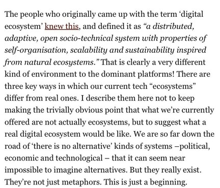 The people who originally came up with the term 'digital ecosystem' knew this, and defined it as "a distributed, adaptive, open socio-technical system with properties of self-organisation, scalability and sustainability inspired from natural ecosystems." That is clearly a very different kind of environment to the dominant platforms! There are three key wavs in which our current tech "ecosvstems" differ from real ones. I describe them here not to keep making the trivially obvious point that what we're currently offered are not actuallv ecosvstems, but to suggest what a real digital ecosystem would be like. We are so far down the road of there is no alternative' kinds of systems -political, economic and technological - that it can seem near impossible to imagine alternatives. But they really exist. They're not just metaphors. This is just a beginning.