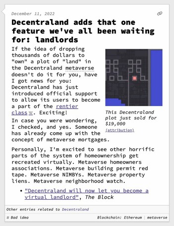 Decentraland adds that one feature we've all been waiting for: landlords  If the idea of dropping thousands of dollars to "own" a plot of "land" in the Decentraland metaverse doesn't do it for you, have I got news for you: Decentraland has just introduced official support to allow its users to become a part of the rentier class. Exciting! In case you were wondering, I checked, and yes. Someone has already come up with the concept of metaverse mortgages.  Personally, I'm excited to see other horrific parts of the system of homeownership get recreated virtually. Metaverse homeowners associations. Metaverse building permit red tape. Metaverse NIMBYs. Metaverse property liens. Metaverse neighborhood watch.