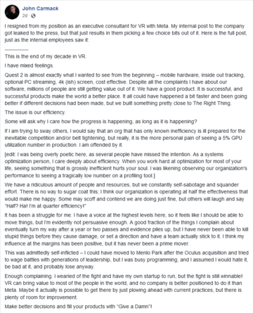 I resigned from my position as an executive consultant for VR with Meta. My internal post to the company got leaked to the press, but that just results in them picking a few choice bits out of it. Here is the full post, just as the internal employees saw it:

-------------
This is the end of my decade in VR.

I have mixed feelings.

Quest 2 is almost exactly what I wanted to see from the beginning – mobile hardware, inside out tracking, optional PC streaming, 4k (ish) screen, cost effective. Despite all the complaints I have about our software, millions of people are still getting value out of it. We have a good product. It is successful, and successful products make the world a better place. It all could have happened a bit faster and been going better if different decisions had been made, but we built something pretty close to The Right Thing.

The issue is our efficiency.

Some will ask why I care how the progress is happening, as long as it is happening?

If I am trying to sway others, I would say that an org that has only known inefficiency is ill prepared for the inevitable competition and/or belt tightening, but really, it is the more personal pain of seeing a 5% GPU utilization number in production. I am offended by it...
