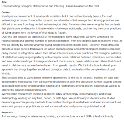 Title:
Reconstructing Biological Relatedness and Inferring Human Relations in the Past
Content:
Kinship is a core element of small-scale societies, but it has not traditionally been a focus of archaeological research since the dynamic social relations that emerge from kinning practices are difficult to access from fragmented archaeological data. Funerary sites are among the few contexts that yield some evidence for intimate relations between individuals, but inferring the social practices of living people from the layout of their dead is fraught.
Over the last decade, as ancient DNA methodologies have advanced, we have witnessed the reconstruction of a growing number of genetic pedigrees, from first-degree pairs to massive trees, as well as identity-by-descent analysis giving insight into more distant links. Together, these data can provide a basic genetic framework, on which archaeological and anthropological contexts can build on by means of integration, which then allows inferences on social practices. Yet biological patterns of relatedness may map imperfectly onto complex social relations between individuals, communities, and emic understandings of lineage or descent. For instance, queer relations and others that do not result in children are impossible to discern from genetic results. We think it is time to develop an approach that brings together social and biological data to understand the complexities of past kinship.