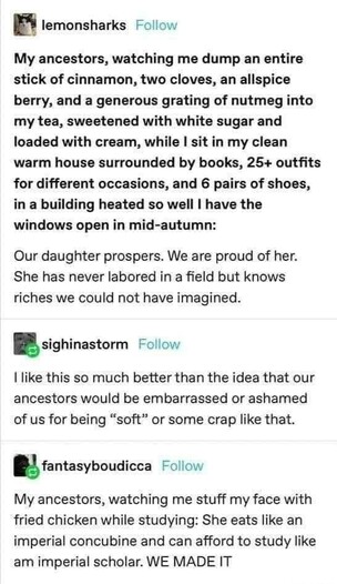 lemonsharks: My ancestors, watching me dump an entire stick of cinnamon, two cloves, an allspice berry, and a generous grating of nutmeg into my tea, sweetened with white sugar and loaded with cream, while I sit in my clean warm house surrounded by books, 25+ outfits for different occasions, and 6 pairs of shoes, in a building heated so well I have the windows open in mid-autumn:

Our daughter prospers. We are proud of her. She has never labored in a field but knows riches we could not have imagined.

sighinastorm: I like this so much better than the idea that our ancestors would be embarrassed or ashamed of us for being "soft" or some crap like that.

fantasyboudicca: My ancestors, watching me stuff my face with fried chicken while studying: She eats like an imperial concubine and can afford to study like am imperial scholar. WE MADE IT