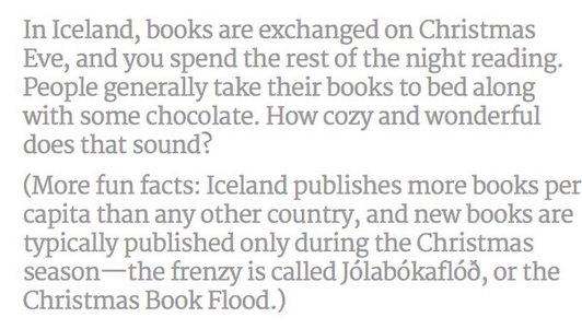 Explanation of the Iceland tradition to exchange books on Christmas Eve, and spend the rest of the night snuggled up and reading. Iceland publishes more books per capita than any other country. ￼