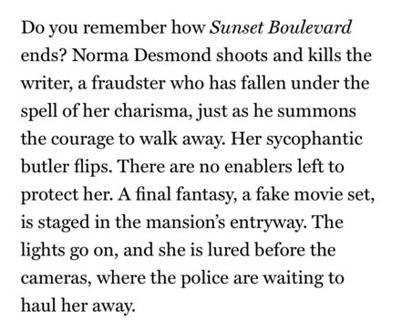 Do you remember how Sunset Boulevard ends? Norma Desmond shoots and kills the writer, a fraudster who has fallen under the spell of her charisma, just as he summons the courage to walk away. Her sycophantic butler flips. There are no enablers left to protect her. A final fantasy, a fake movie set, is staged in the mansion's entryway. The lights go on, and she is lured before the cameras, where the police are waiting to haul her away.