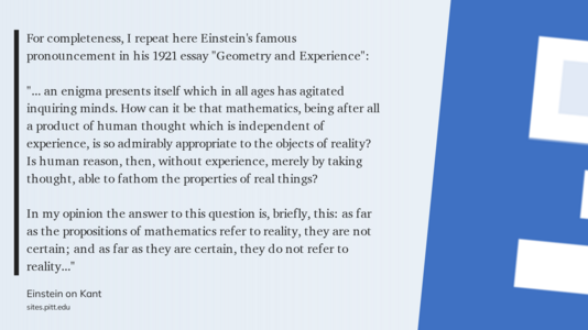 From Einstein on Kant:

For completeness, I repeat here Einstein's famous pronouncement in his 1921 essay "Geometry and Experience":

"... an enigma presents itself which in all ages has agitated inquiring minds. How can it be that mathematics, being after all a product of human thought which is independent of experience, is so admirably appropriate to the objects of reality? Is human reason, then, without experience, merely by taking thought, able to fathom the properties of real things?

In my opinion the answer to this question is, briefly, this: as far as the propositions of mathematics refer to reality, they are not certain; and as far as they are certain, they do not refer to reality..."