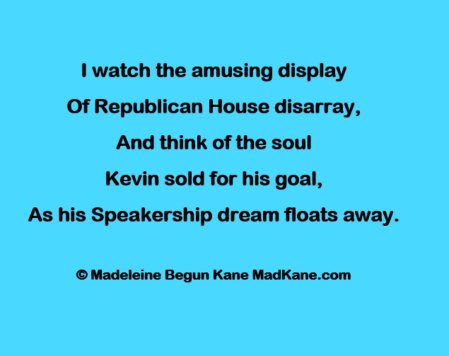 | watch the amusing display    
Of Republican House disarray,   
And think of the soul    
Kevin sold for his goal,   
As his Speakership dream floats away.  
 
 © Madeleine Begun Kane MadKane.com