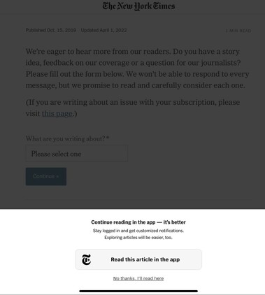 The New York Times Published Oct. 15, 2019 Updated April 1, 2022 1 MIN READ We're eager to hear more from our readers. Do you have a story idea, feedback on our coverage or a question for our journalists? Please fill out the form below. We won't be able to respond to every message, but we promise to read and carefully consider each one. (If you are writing about an issue with your subscription, please visit this page.) What are you writing about?* Please select one Continue » Continue reading in the app - it's better Stay logged in and get customized notifications. Exploring articles will be easier, too. T Read this article in the app No thanks, I'll read here