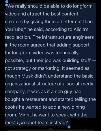 "We really should be able to do longform video and attract the best content creators by giving them a better cut than YouTube," he said, according to Alicia's recollection. The infrastructure engineers in the room agreed that adding support for longform video was technically possible, but their job was building stuff not strategy or marketing. It seemed as though Musk didn't understand the basic organizational structure of a social-media company; it was as if a rich guy had bought a restaurant and started telling the cooks he wanted to add a new dining room. Might he want to speak with the media product team instead?