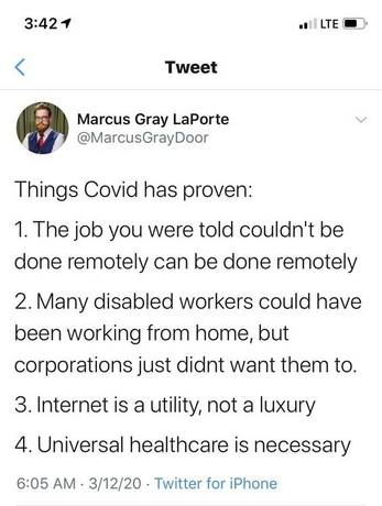 Image of tweet by @MarcusGrayDoor Things Covid has proven: 
1. The job you were told couldn't be done remotely can be done remotely 
2. Many disabled workers could have been working from home, but corporations just didn't want them to. 
3. Internet is a utility, not a luxury 
4. Universal healthcare is necessary
