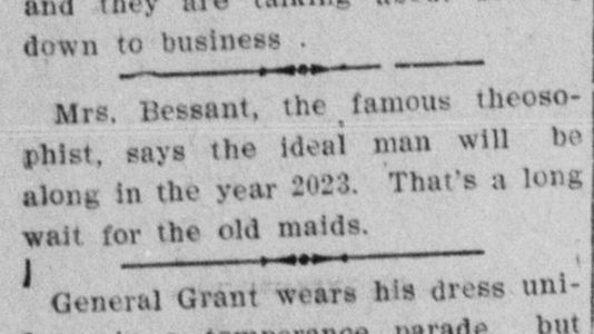 Mrs. Bessant, the famous theosophist, says the ideal man will be along in the year 2023. That's a long wait for the old maids.
--The Brunswick News, 5 October 1909