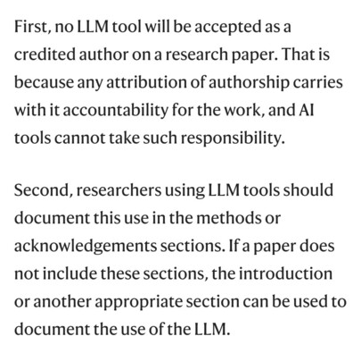 Screenshot of text in the article stating First, no LLM tool will be accepted as a credited author on a research paper. That is because any attribution of authorship carries with it accountability for the work, and AI tools cannot take such responsibility.

Second, researchers using LLM tools should document this use in the methods or acknowledgements sections. If a paper does not include these sections, the introduction or another appropriate section can be used to document the use of the LLM.

Screeshot of text in the article stating First, no LLM tool will be accepted as a credited author on a research paper. That is because any attribution of authorship carries with it accountability for the work, and AI tools cannot take such responsibility.
Second, researchers using LLM tools should document this use in the methods or acknowledgements sections. If a paper does not include these sections, the introduction or another appropriate section can be used to document the use of the LLM.