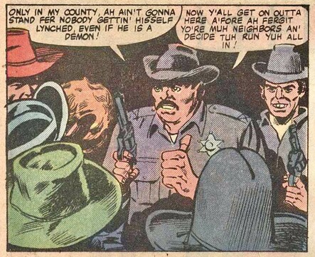 Sheriff and deputy are surrounded by town-folk in cowboy hats. With gun in hand, sheriff says, “ONLY IN MY COUNTY, AH AIN'T GONNA STAND FER NOBODY GETTIN LYNCHED HISSELF EVEN IF HE IS A DEMON. NOW Y'ALL GET ON OUTTA HERE A'FORE AH FERGIT YO'RE MUH NEIGHBORS AN' DECIDE TUH RUN YUH ALL IN.”