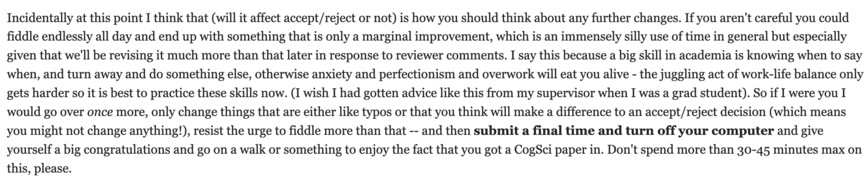 Incidentally at this point I think that (will it affect accept/reject or not) is how you should think about any further changes. If you aren't careful you could fiddle endlessly all day and end up with something that is only a marginal improvement, which is an immensely silly use of time in general but especially given that we'll be revising it much more than that later in response to reviewer comments. I say this because a big skill in academia is knowing when to say when, and turn away and do something else, otherwise anxiety and perfectionism and overwork will eat you alive - the juggling act of work-life balance only gets harder so it is best to practice these skills now. (I wish I had gotten advice like this from my supervisor when I was a grad student). So if I were you I would go over once more, only change things that are either like typos or that you think will make a difference to an accept/reject decision (which means you might not change anything!), resist the urge to fiddle more than that -- and then submit a final time and turn off your computer and give yourself a big congratulations and go on a walk or something to enjoy the fact that you got a CogSci paper in. Don't spend more than 30-45 minutes max on this, please.