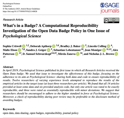 A screenshot of the first page of our paper, including the title and abstract:

Research Article
What’s in a Badge? A Computational Reproducibility Investigation of the Open Data Badge Policy in One Issue of Psychological Science

Abstract
In April 2019, Psychological Science published its first issue in which all Research Articles received the Open Data badge. We used that issue to investigate the effectiveness of this badge, focusing on the adherence to its aim at Psychological Science: sharing both data and code to ensure reproducibility of results. Twelve researchers of varying experience levels attempted to reproduce the results of the empirical articles in the target issue (at least three researchers per article). We found that all 14 articles provided at least some data and six provided analysis code, but only one article was rated to be exactly reproducible, and three were rated as essentially reproducible with minor deviations. We suggest that researchers should be encouraged to adhere to the higher standard in force at Psychological Science. Moreover, a check of reproducibility during peer review may be preferable to the disclosure method of awarding badges.

Keywords:
open data, data sharing, open badges, reproducibility, journal policy