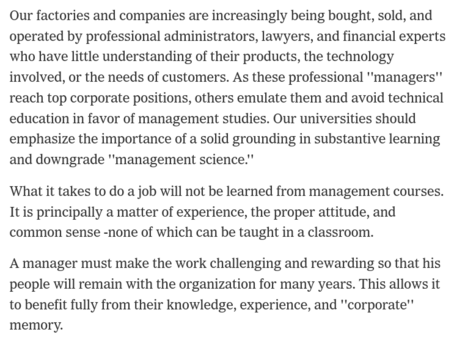 Our factories and companies are increasingly being bought, sold, and operated by professional administrators, lawyers, and financial experts who have little understanding of their products, the technology involved, or the needs of customers. As these professional ''managers'' reach top corporate positions, others emulate them and avoid technical education in favor of management studies. Our universities should emphasize the importance of a solid grounding in substantive learning and downgrade ''management science.''

What it takes to do a job will not be learned from management courses. It is principally a matter of experience, the proper attitude, and common sense -none of which can be taught in a classroom.

A manager must make the work challenging and rewarding so that his people will remain with the organization for many years. This allows it to benefit fully from their knowledge, experience, and ''corporate'' memory.