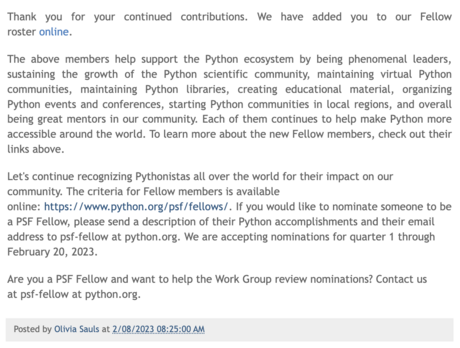 Blogpost continued:

Thank you for your continued contributions. We have added you to our Fellow roster online.

The above members help support the Python ecosystem by being phenomenal leaders, sustaining the growth of the Python scientific community, maintaining virtual Python communities, maintaining Python libraries, creating educational material, organizing Python events and conferences, starting Python communities in local regions, and overall being great mentors in our community. Each of them continues to help make Python more accessible around the world. To learn more about the new Fellow members, check out their links above.

Let's continue recognizing Pythonistas all over the world for their impact on our community. The criteria for Fellow members is available online: https://www.python.org/psf/fellows/. If you would like to nominate someone to be a PSF Fellow, please send a description of their Python accomplishments and their email address to psf-fellow at python.org. We are accepting nominations for quarter 1 through February 20, 2023.

Are you a PSF Fellow and want to help the Work Group review nominations? Contact us at psf-fellow at python.org.

Posted by Olivia Sauls at 2/08/2023 08:25:00 AM