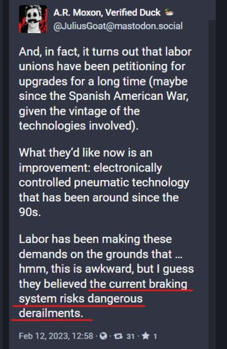Screen shot of a Mastodon post by @JuliusGoat@mastodon.social

Text of post:
And, in fact, it turns out that labor unions have been petitioning for upgrades for a long time (maybe since the Spanish American War, given the vintage of the technologies involved). 

What they’d like now is an improvement: electronically controlled pneumatic technology that has been around since the 90s. 

Labor has been making these demands on the grounds that … hmm, this is awkward, but I guess they believed the current braking system risks dangerous derailments.