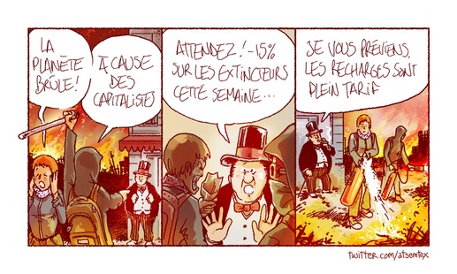 Un incendie géant ravage la planète. Des manifestants armés de tessons de bouteilles et de barres à mine hurlent : « La planète brûle ! » Puis désignant un patron qui fume le cigare devant sa boutique : « …à cause des capitalistes ! » Il se défend : « Attendez ! -15 % sur les extincteurs cette semaine… » Dans la dernière case, les deux manifestants essaient d’éteindre l’incendie avec des extincteurs. Le patron derrière rallume son cigare en disant : « je vous préviens, les recharges sont à plein tarif. » [fin]
-- On la sent bien là, la collaboration avec CQFD ? Admirez cette coquetterie sur la première case et cette barre à mine qui sort du cadre de façon si mignonne. Le saviez-vous ? Il existe une fin alternative à ce strip, qui raconte une autre histoire. Si on me supplie suffisamment (et si je la retrouve) je vous la montre.