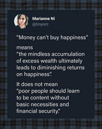 Marianne Ní "Money can't buy happiness" means "the mindless accumulation of excess wealth ultimately leads to diminishing returns on happiness". 

It does not mean "poor people should learn to be content without basic necessities and financial security"
