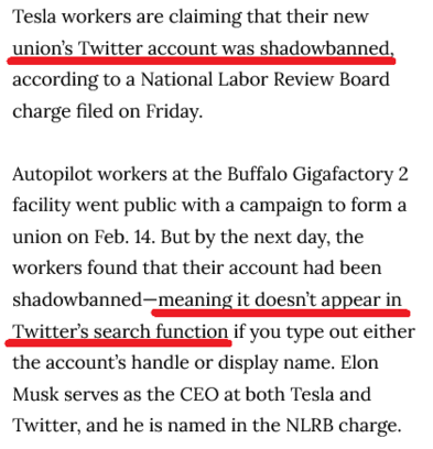 Tesla workers are claiming that their new union’s Twitter account was shadowbanned, according to a National Labor Review Board charge filed on Friday.

Autopilot workers at the Buffalo Gigafactory 2 facility went public with a campaign to form a union on Feb. 14. But by the next day, the workers found that their account had been shadowbanned—meaning it doesn’t appear in Twitter’s search function if you type out either the account’s handle or display name. Elon Musk serves as the CEO at both Tesla and Twitter, and he is named in the NLRB charge.