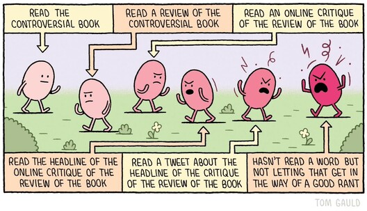 A cartoon with six pink egg-like characters walking back and forth, each one angrier than the last. There is a caption pointing to each one. 1. Read the controversial book. 2. Read a review of the controversial book. 3. Read an online critique of the review of the book. 4. Read the headline of the online critique of the review of the book. 5. Read a tweet about the headline of the critique of the review of the book. 6. Hasn't read a word but not letting that get in the way of a good rant.