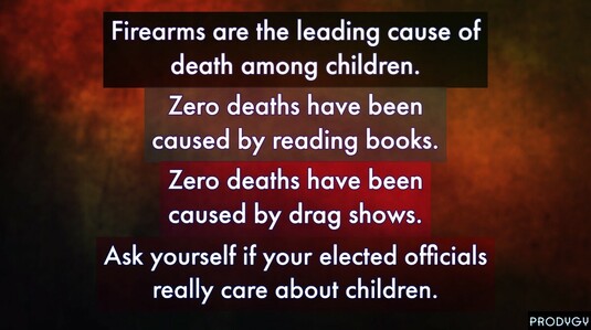 Dark earth tones with the caption: 

Gun violence is the leading cause of death among children. 
Zero deaths have been caused by reading books. 
Zero deaths have been caused by drag shows. 
Ask your if your elected politicians really care about children.