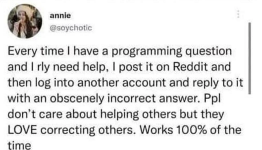 Tweet from Annie (@soychotic):

Every time | have a programming question and | really need help, | post it on Reddit and then log into another account and reply to it with an obscenely incorrect answer. Ppl don’t care about helping others, but they LOVE correcting others. Works 100% of the time!