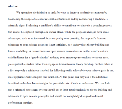 Abstract

‘We appreciate the initiative to seck for ways to improve academic assessment by broadening the range of relevant research contributions and by considering a candidate’s scientific rigor. Evaluating a candidate's ability to contribute to science is a complex process that cannot be captured through one metric alone. While the proposed changes have some advantages. such as an increased focus on quality over quantity. the proposal’s focus on adherence to open science practices is not sufficient. as it undervalues theory building and formal modelling: A narrow focus on open science conventions is neither a sufficient nor valid indicator for a “good scientist” and may even encourage researchers to choose easy. pre-registerable studies rather than engage in time-intensive theory building. Further. when in a first step only a minimum standard for following easily achievable open science goals is set. ‘most applicants will soon pass this threshold. At this point, one may ask if the additional benefit of such a low bar outweighs the potential costs of such an endeavour. We conclude that a reformed assessment system should put at least equal emphasis on theory building and adherence to open science principles and should not completely disregard traditional performance metrices.