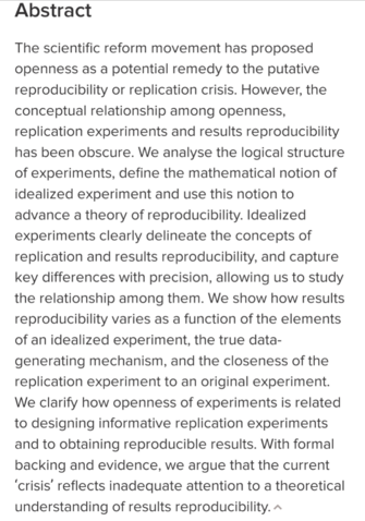 Abstract:
The scientific reform movement has proposed openness as a potential remedy to the putative reproducibility or replication crisis. However, the conceptual relationship among openness, replication experiments and results reproducibility has been obscure. We analyse the logical structure of experiments, define the mathematical notion of idealized experiment and use this notion to advance a theory of reproducibility. Idealized experiments clearly delineate the concepts of replication and results reproducibility, and capture key differences with precision, allowing us to study the relationship among them. We show how results reproducibility varies as a function of the elements of an idealized experiment, the true data-generating mechanism, and the closeness of the replication experiment to an original experiment. We clarify how openness of experiments is related to designing informative replication experiments and to obtaining reproducible results. With formal backing and evidence, we argue that the current ‘crisis’ reflects inadequate attention to a theoretical understanding of results reproducibility