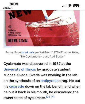 Cyclamate was discovered in 1937 at the University of Illinois by graduate student Michael Sveda. Sveda was working in the lab on the synthesis of an antipyretic drug. He put his cigarette down on the lab bench, and when he put it back in his mouth, he discovered the sweet taste of cyclamate.