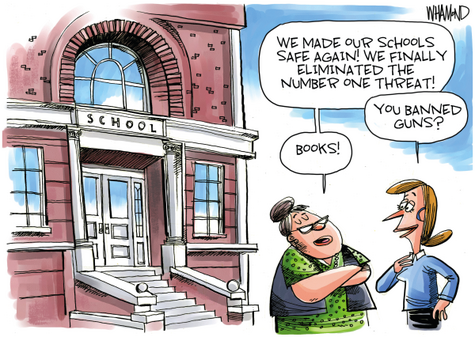 Editorial cartoon.

Two women are speaking in front of a school. The first woman says, "We made our schools safe again! We finally eliminated the number one threat!"

The second woman asks, "You banned guns?"

The first woman replies, "Books!"
