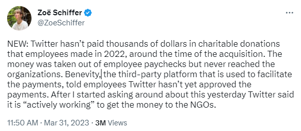 Tweet from Zoe Schiffer: "NEW: Twitter hasn’t paid thousands of dollars in charitable donations that employees made in 2022, around the time of the acquisition. The money was taken out of employee paychecks but never reached the organizations. Benevity, the third-party platform that is used to facilitate the payments, told employees Twitter hasn’t yet approved the payments. After I started asking around about this yesterday Twitter said it is “actively working” to get the money to the NGOs."
