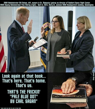 NASA Administrator Bill Nelson, left, swears in Dr. Makenzie Lystrup as director of Goddard Space Flight Center.
NASA Deputy Administrator Pam Melroy (right. April E, 2023, Mary W. Jackson NRER Headquarters building, Washington.

Instead of a Bible, Dr. Lystrup's hand rests on a hardback copy of Carl Sagan's Pale Blue Dot. 
Bottom text: Look again at that book...
That's here. That's home.
That's us.
THAT'S THE FRICKIN
"PALE BLUE DOT"
BY CARL SAGAN