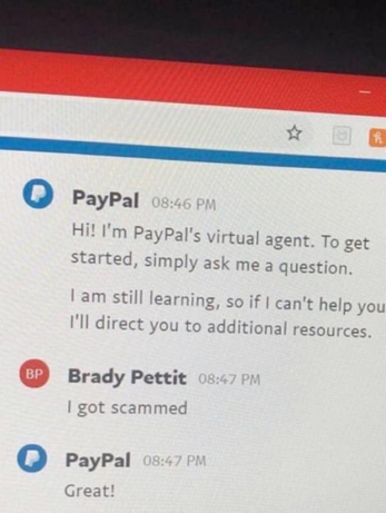 PayPal: Hi! I'm PayPal's virtual agent. To get started, simply ask me a question. I'am still learning, so if | can't help you I'll direct you to additional resources. 

Brady Pettit: I got scammed

PayPal: Great!
