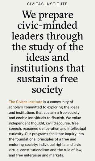 Screen cap of mission statement “We prepare civic-minded leaders through the study of the ideas and institutions that sustain a free society
The Civitas Institute is a community of scholars committed to exploring the ideas and institutions that sustain a free society and enable individuals to flourish. We value independent thought, civil discourse, free speech, reasoned deliberation and intellectual curiosity. Our programs facilitate inquiry into the foundational principles of a free and enduring society: individual rights and civic virtue, constitutionalism and the rule of law, and free enterprise and markets.”
