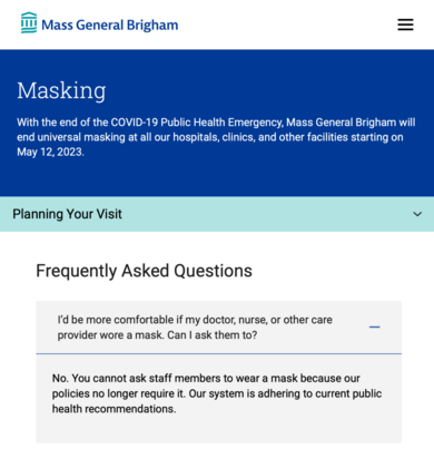 Mass General Brigham 

Masking

With the end of the COVID-19 Public Health Emergency, Mass General Brigham will end universal masking at all our hospitals, clinics, and other facilities starting on May 12, 2023. 

Planning Your Visit

Frequently Asked Questions

I'd be more comfortable if my doctor, nurse, or other care. provider wore a mask. Can ask them to? 

No. You cannot ask staff members to wear a mask because our policies no longer require it. Our system is adhering to current public health recommendations.