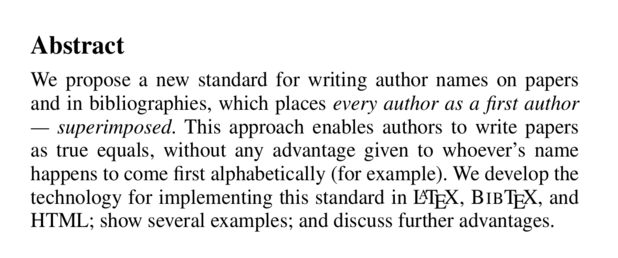 Abstract

We propose a new standard for writing author names on papers and in bibliographies, which places every author as a first author — superimposed. This approach enables authors to write papers as true equals, without any advantage given to whoever’s name happens to come first alphabetically (for example). We develop the technology for implementing this standard in LATEX, BIBTEX, and HTML; show several examples; and discuss further advantages.