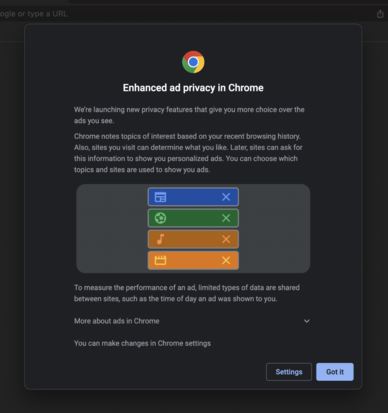 Dialog from Google Chrome:

Enhanced ad privacy in Chrome
We're launching new privacy features that give you more choice over the ads you see.
Chrome notes topics of interest based on your recent browsing history.
Also, sites you visit can determine what you like. Later, sites can ask for this information to show you personalized ads. You can choose which topics and sites are used to show you ads.
X
X
X
To measure the performance of an ad, limited types of data are shared between sites, such as the time of day an ad was shown to you.
More about ads in Chrome
You can make changes in Chrome settings
