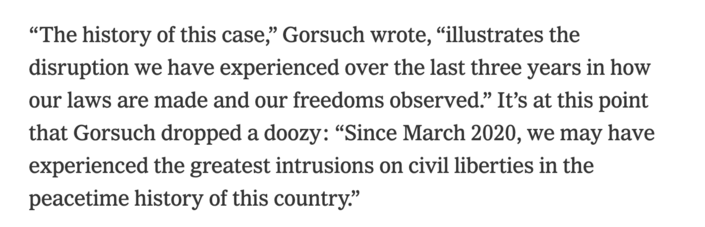 “The history of this case,” Gorsuch wrote, “illustrates the disruption we have experienced over the last three years in how our laws are made and our freedoms observed.” It’s at this point that Gorsuch dropped a doozy: “Since March 2020, we may have experienced the greatest intrusions on civil liberties in the peacetime history of this country.”