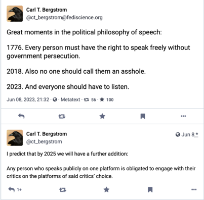 Carl T. Bergstrom @ct_bergstrom@fediscience.org 

Great moments in the political philosophy of speech: 

1776. Every person must have the right to speak freely without government persecution.

 2018. Also no one should call them an asshole. 

2023. And everyone should have to listen. 

@ct_bergstrom | predict that by 2025 we will have a further addition: Any person who speaks publicly on one platform is obligated to engage with their critics on the platforms of said critics’ choice.