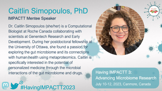 IMPACTT Mentee Speaker Profile for Caitlin Simopoulos, PhD: Dr. Caitlin Simopoulos (she/her) is a Computational Biologist at Roche Canada collaborating with scientists at Genentech Research and Early Development. During her postdoctoral fellowship at the University of Ottawa, she found a passion for exploring the gut microbiome and its connections with human health using metaproteomics. Caitlin is specifically interested in the potential of personalized medicine through the microbial interactions of the gut microbiome and drugs.