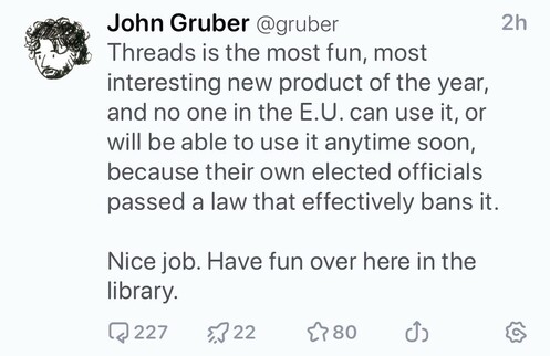 John Gruber:

Threads is the most fun, most interesting new product of the year, and no one in the E.U. can use it, or will be able to use it anytime soon, because their own elected officials passed a law that effectively bans it.

Nice job. Have fun over here in the library.