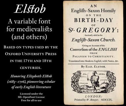 Elstob
A variable font for medievalists (and others) 
BASED ON TYPES USED BY THE OXFORD UNIVERSITY PRESS IN THE 17TH AND 18TH CENTURIES.
Honoring Elizabeth Elstob (1683-1756), pioneering scholar of early English literature Licensed under the SIL OpenFont License Free for all to use

Image of the title page of an old book, reading (with “long s” glyphs which read as lowercase “f” to the modern eye):

AN 
Englifh-Saxon Homily 
ON THE BIRTH-DAY 
OF 
St. GREGORY: 
Anciently ufed in the 
Englih-Saxon Church. 

Giving an Account of the 
Converfion of the ENGLISH 
FROM 
PAGANISM TO CHRISTIANITY. 

Translared into Nodern Finglish, with Notes, &c.
By ELIZ. ELsTOB. 
LONDON: 
Printed by W. Bowyer. MDCCIX.