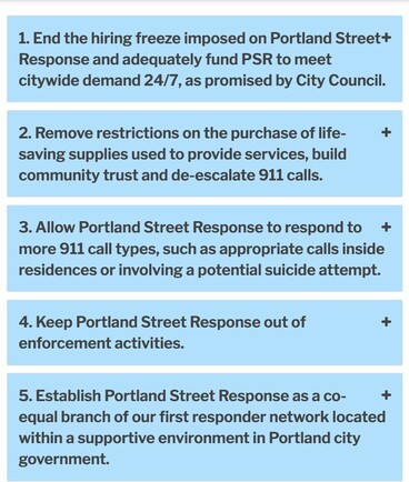 1. End the hiring freeze imposed on Portland Street Response and adequately fund PSR to meet citywide demand 24/7, as promised by City Council.
2. Remove restrictions on the purchase of life-saving supplies used to provide services, build community trust and de-escalate 911 calls.
3. Allow Portland Street Response to respond to more 911 call types, such as appropriate calls inside residences or involving a potential suicide attempt.
4. Keep Portland Street Response out of enforcement activities.
5. Establish Portland Street Response as a co-equal branch of our first responder network located within a supportive environment in Portland city government.